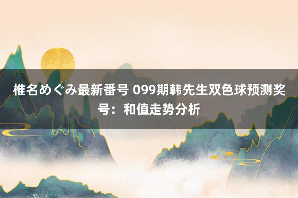 椎名めぐみ最新番号 099期韩先生双色球预测奖号：和值走势分析