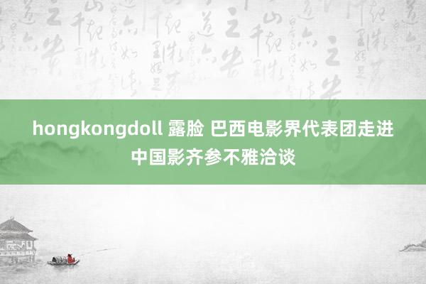 hongkongdoll 露脸 巴西电影界代表团走进中国影齐参不雅洽谈