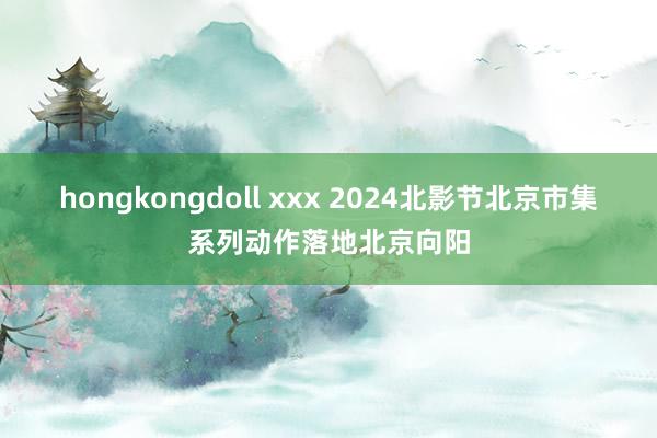 hongkongdoll xxx 2024北影节北京市集系列动作落地北京向阳