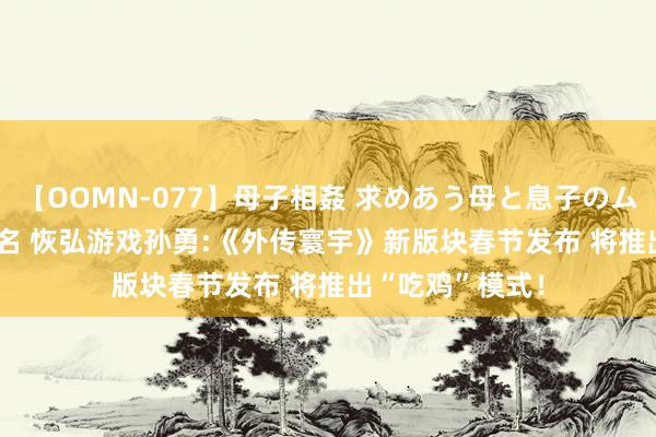 【OOMN-077】母子相姦 求めあう母と息子のムスコ 4時間 25名 恢弘游戏孙勇:《外传寰宇》新版块春节发布 将推出“吃鸡”模式！