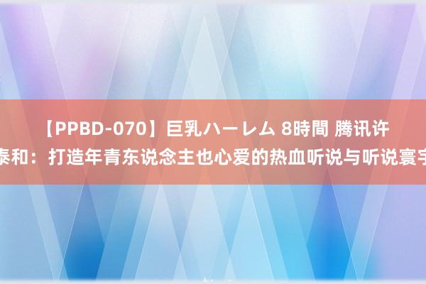 【PPBD-070】巨乳ハーレム 8時間 腾讯许泰和：打造年青东说念主也心爱的热血听说与听说寰宇