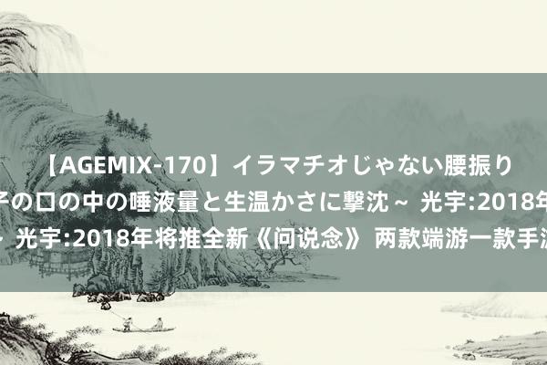 【AGEMIX-170】イラマチオじゃない腰振りフェラチオ 3 ～女の子の口の中の唾液量と生温かさに撃沈～ 光宇:2018年将推全新《问说念》 两款端游一款手游也将上线