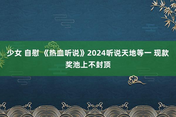 少女 自慰 《热血听说》2024听说天地等一 现款奖池上不封顶