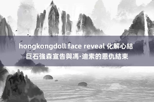 hongkongdoll face reveal 化解心結 巨石強森宣告與馮·迪索的恩仇結束