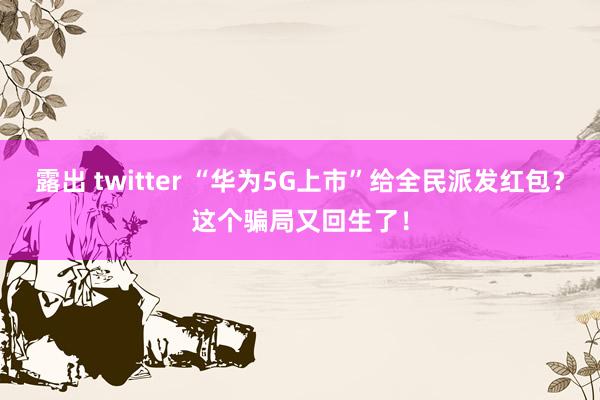 露出 twitter “华为5G上市”给全民派发红包？这个骗局又回生了！