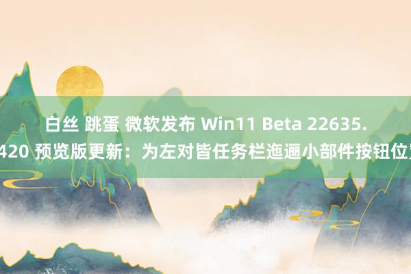 白丝 跳蛋 微软发布 Win11 Beta 22635.3420 预览版更新：为左对皆任务栏迤逦小部件按钮位置