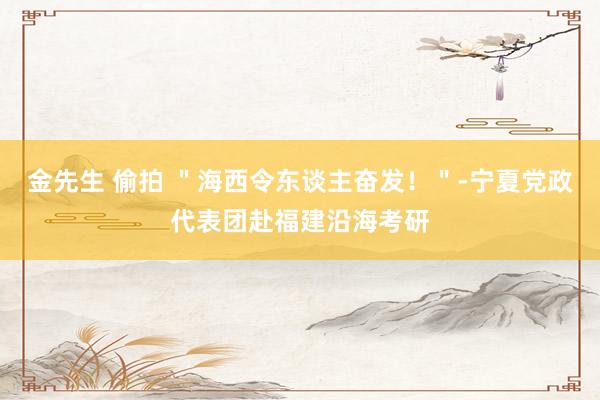 金先生 偷拍 ＂海西令东谈主奋发！＂-宁夏党政代表团赴福建沿海考研