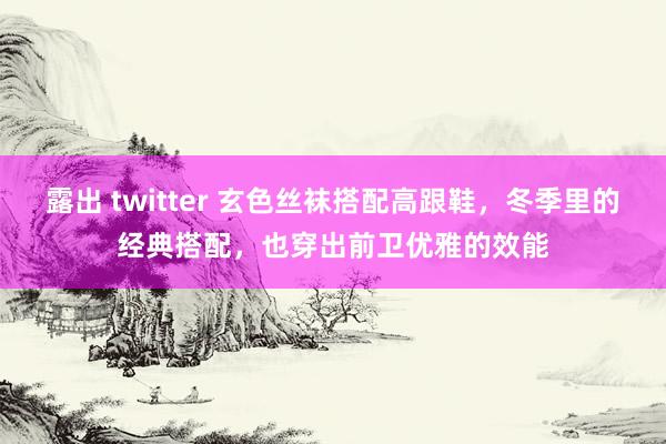 露出 twitter 玄色丝袜搭配高跟鞋，冬季里的经典搭配，也穿出前卫优雅的效能