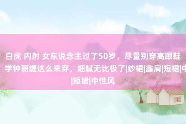 白虎 内射 女东说念主过了50岁，尽量别穿高跟鞋丝袜，学钟丽缇这么来穿，细腻无比极了|纱裙|露肩|短裙|中性风