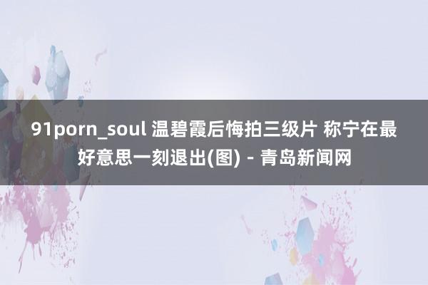 91porn_soul 温碧霞后悔拍三级片 称宁在最好意思一刻退出(图)－青岛新闻网