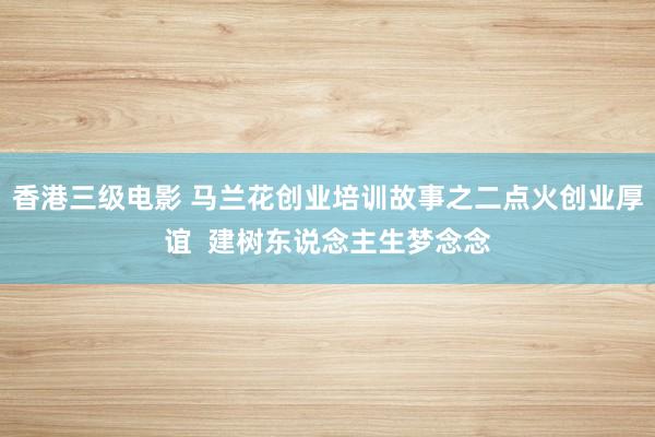 香港三级电影 马兰花创业培训故事之二点火创业厚谊  建树东说念主生梦念念