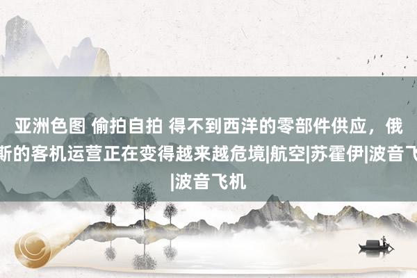 亚洲色图 偷拍自拍 得不到西洋的零部件供应，俄罗斯的客机运营正在变得越来越危境|航空|苏霍伊|波音飞机