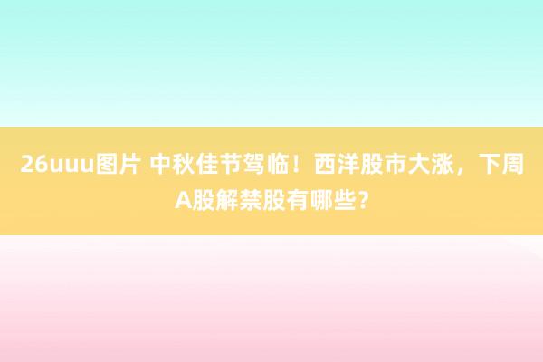 26uuu图片 中秋佳节驾临！西洋股市大涨，下周A股解禁股有哪些？