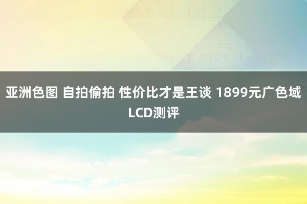 亚洲色图 自拍偷拍 性价比才是王谈 1899元广色域LCD测评