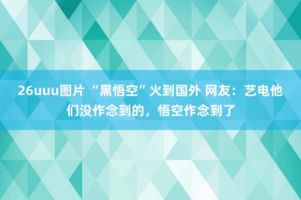 26uuu图片 “黑悟空”火到国外 网友：艺电他们没作念到的，悟空作念到了