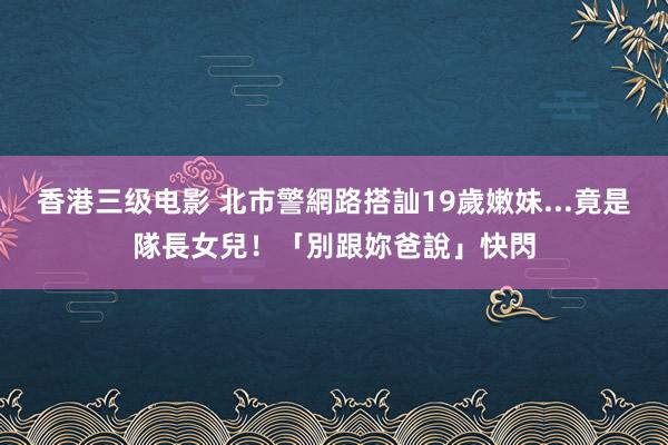 香港三级电影 北市警網路搭訕19歲嫩妹...竟是隊長女兒！「別跟妳爸說」快閃