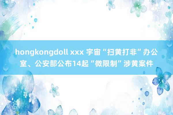 hongkongdoll xxx 宇宙“扫黄打非”办公室、公安部公布14起“微限制”涉黄案件