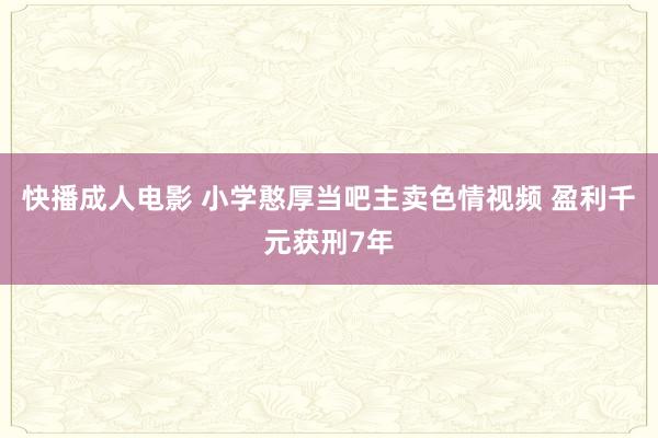 快播成人电影 小学憨厚当吧主卖色情视频 盈利千元获刑7年