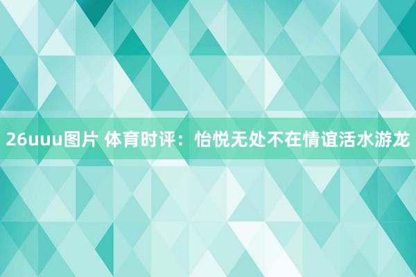 26uuu图片 体育时评：怡悦无处不在　情谊活水游龙