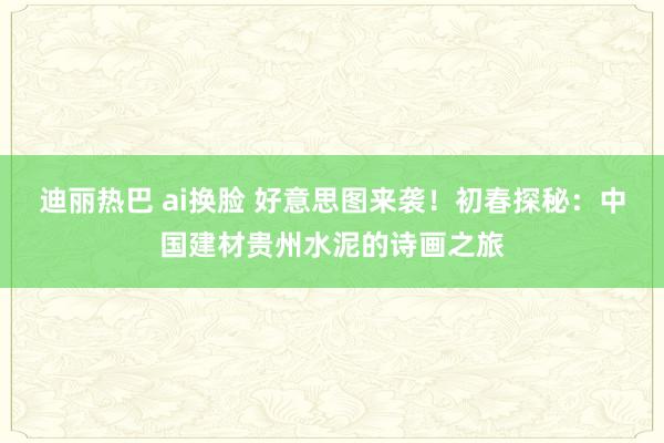 迪丽热巴 ai换脸 好意思图来袭！初春探秘：中国建材贵州水泥的诗画之旅