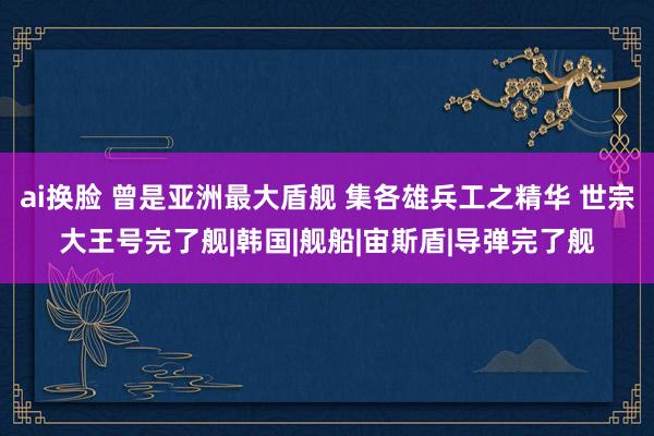 ai换脸 曾是亚洲最大盾舰 集各雄兵工之精华 世宗大王号完了舰|韩国|舰船|宙斯盾|导弹完了舰