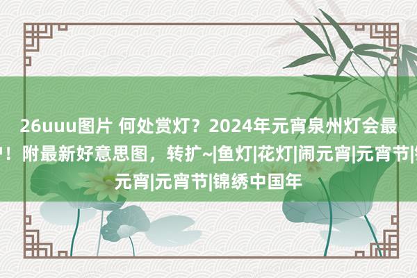 26uuu图片 何处赏灯？2024年元宵泉州灯会最全攻略出炉！附最新好意思图，转扩~|鱼灯|花灯|闹元宵|元宵节|锦绣中国年