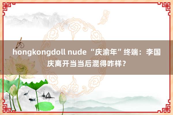 hongkongdoll nude “庆渝年”终端：李国庆离开当当后混得咋样？